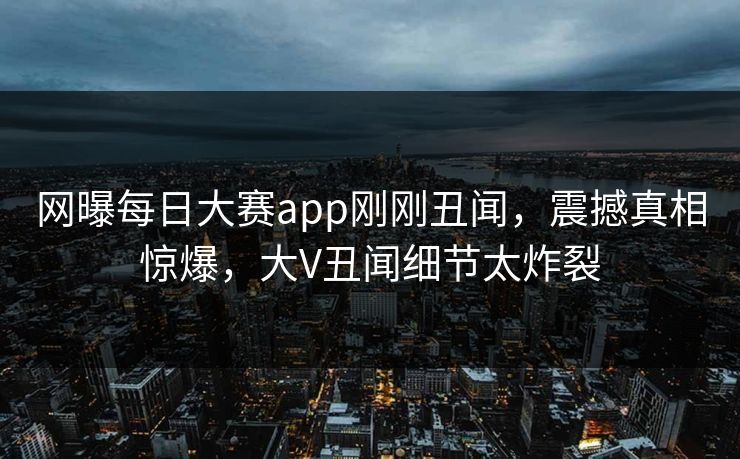 网曝每日大赛app刚刚丑闻，震撼真相惊爆，大V丑闻细节太炸裂