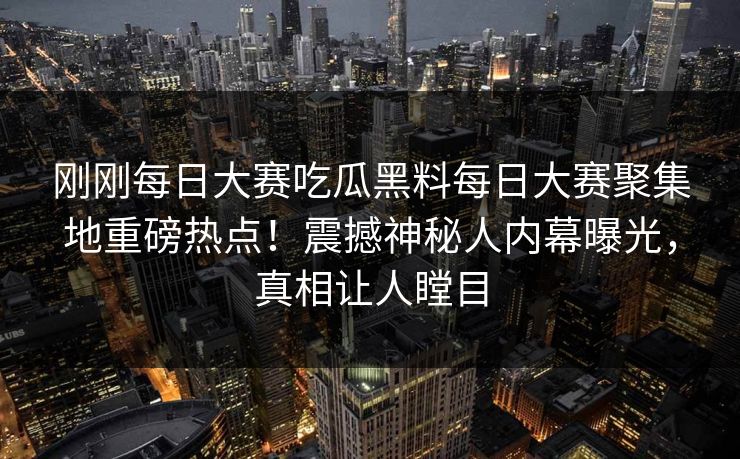 刚刚每日大赛吃瓜黑料每日大赛聚集地重磅热点！震撼神秘人内幕曝光，真相让人瞠目