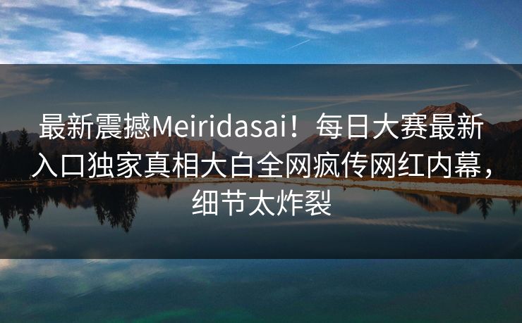 最新震撼Meiridasai！每日大赛最新入口独家真相大白全网疯传网红内幕，细节太炸裂