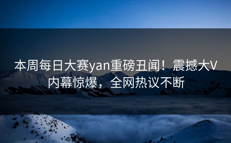 本周每日大赛yan重磅丑闻！震撼大V内幕惊爆，全网热议不断