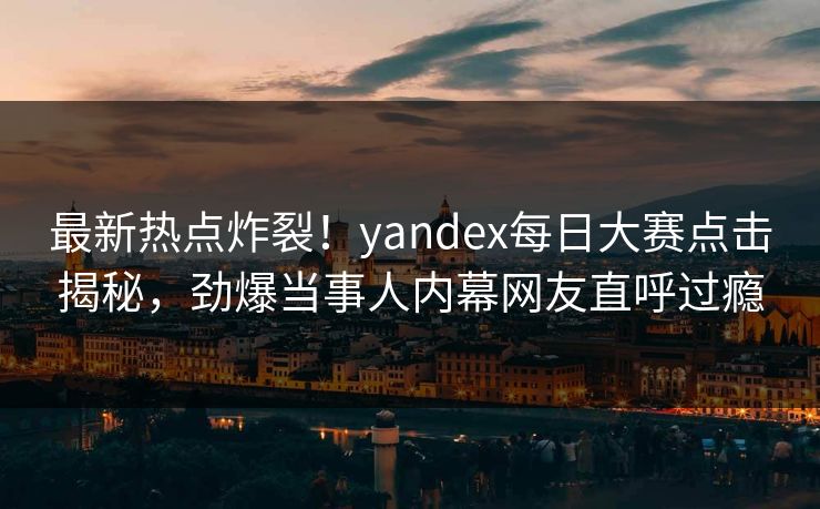 最新热点炸裂！yandex每日大赛点击揭秘，劲爆当事人内幕网友直呼过瘾
