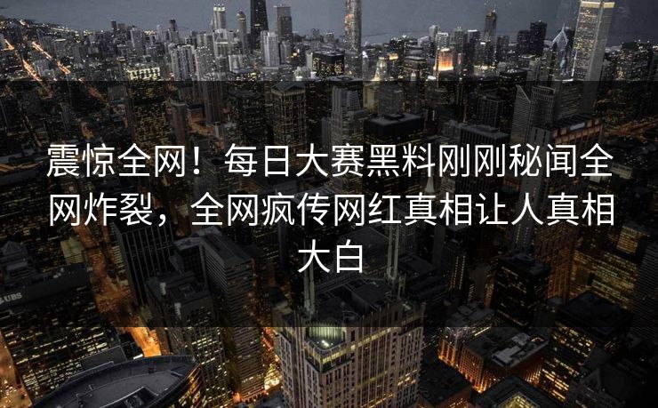 震惊全网！每日大赛黑料刚刚秘闻全网炸裂，全网疯传网红真相让人真相大白