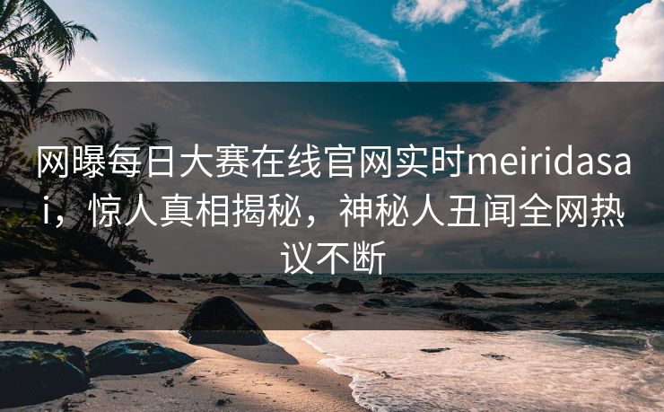 网曝每日大赛在线官网实时meiridasai，惊人真相揭秘，神秘人丑闻全网热议不断