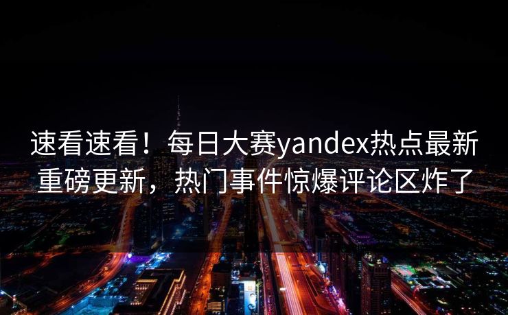 速看速看！每日大赛yandex热点最新重磅更新，热门事件惊爆评论区炸了