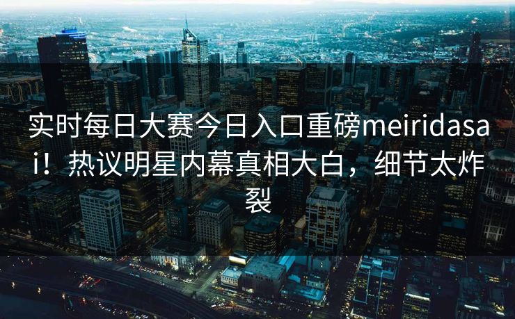 实时每日大赛今日入口重磅meiridasai！热议明星内幕真相大白，细节太炸裂
