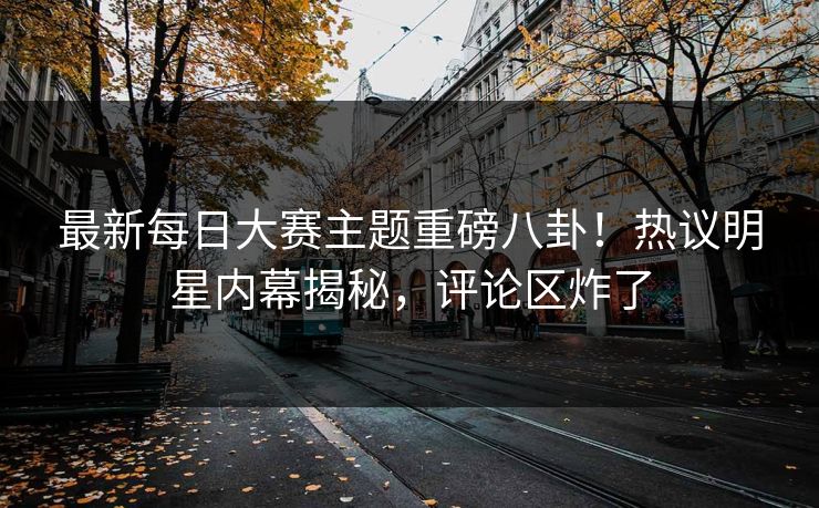 最新每日大赛主题重磅八卦！热议明星内幕揭秘，评论区炸了