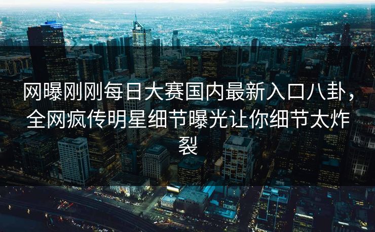 网曝刚刚每日大赛国内最新入口八卦，全网疯传明星细节曝光让你细节太炸裂