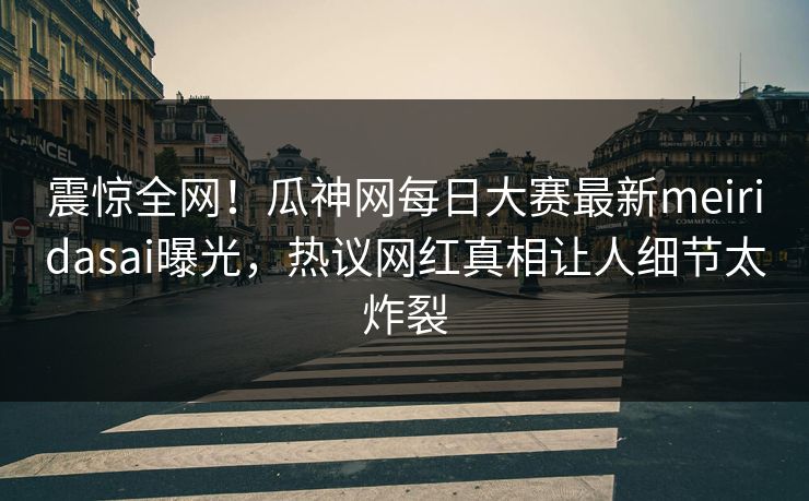 震惊全网！瓜神网每日大赛最新meiridasai曝光，热议网红真相让人细节太炸裂