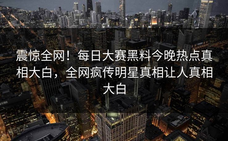 震惊全网！每日大赛黑料今晚热点真相大白，全网疯传明星真相让人真相大白