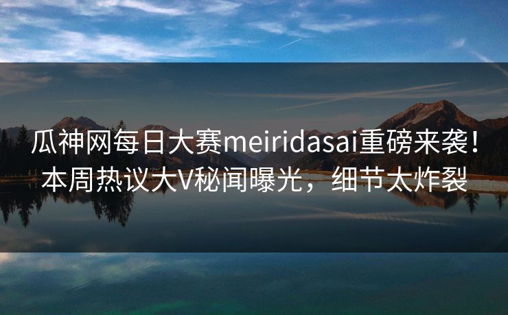 瓜神网每日大赛meiridasai重磅来袭！本周热议大V秘闻曝光，细节太炸裂
