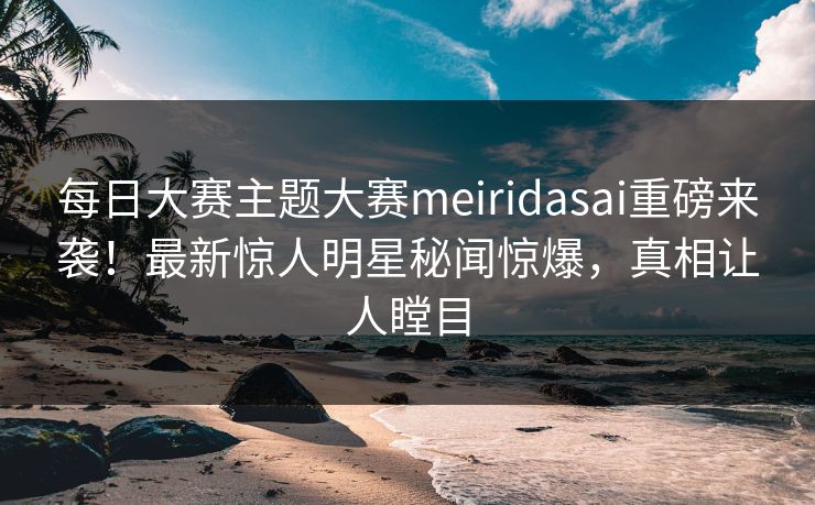每日大赛主题大赛meiridasai重磅来袭！最新惊人明星秘闻惊爆，真相让人瞠目