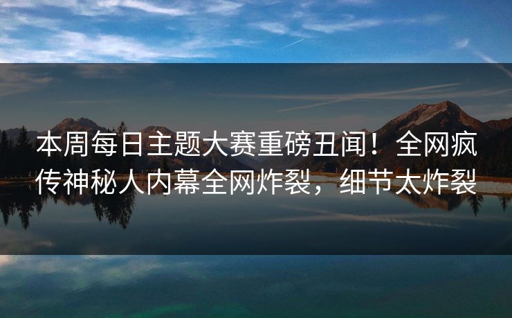 本周每日主题大赛重磅丑闻！全网疯传神秘人内幕全网炸裂，细节太炸裂