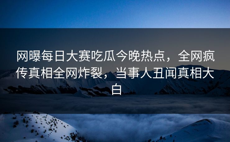 网曝每日大赛吃瓜今晚热点，全网疯传真相全网炸裂，当事人丑闻真相大白