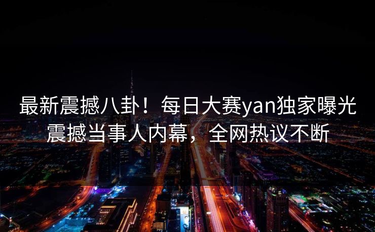 最新震撼八卦！每日大赛yan独家曝光震撼当事人内幕，全网热议不断