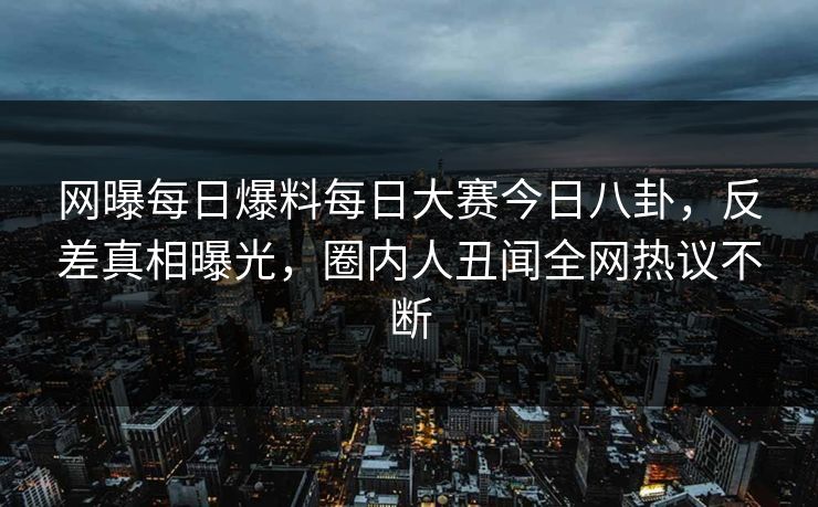 网曝每日爆料每日大赛今日八卦，反差真相曝光，圈内人丑闻全网热议不断
