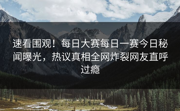 速看围观！每日大赛每日一赛今日秘闻曝光，热议真相全网炸裂网友直呼过瘾