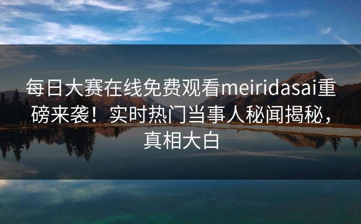 每日大赛在线免费观看meiridasai重磅来袭！实时热门当事人秘闻揭秘，真相大白