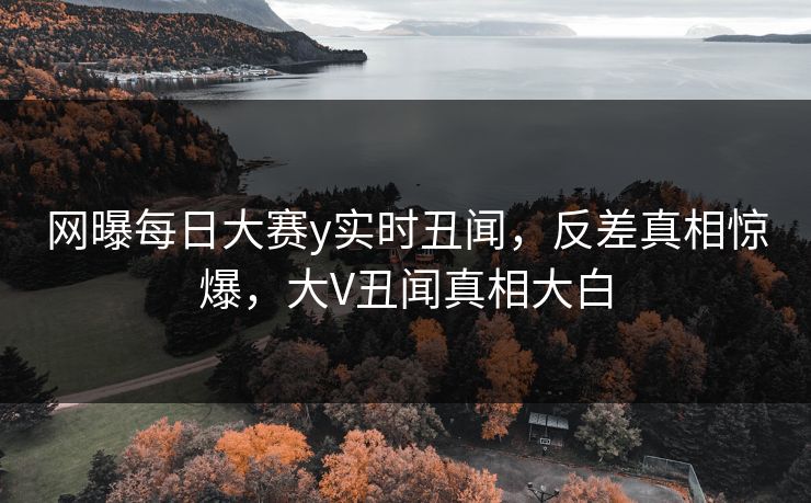 网曝每日大赛y实时丑闻，反差真相惊爆，大V丑闻真相大白