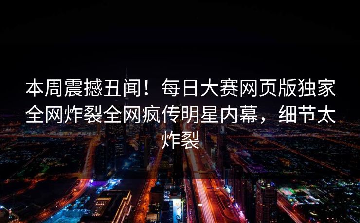 本周震撼丑闻！每日大赛网页版独家全网炸裂全网疯传明星内幕，细节太炸裂