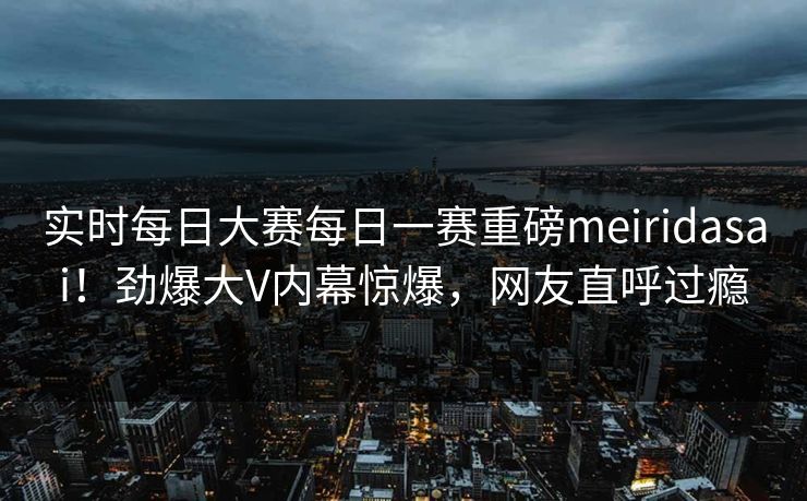 实时每日大赛每日一赛重磅meiridasai！劲爆大V内幕惊爆，网友直呼过瘾