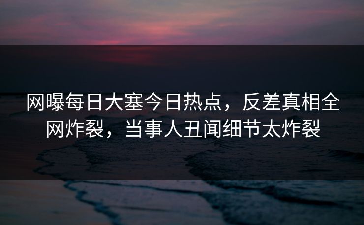 网曝每日大塞今日热点，反差真相全网炸裂，当事人丑闻细节太炸裂