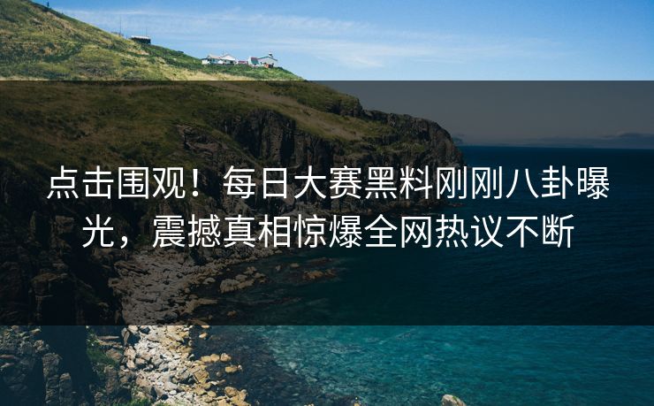 点击围观！每日大赛黑料刚刚八卦曝光，震撼真相惊爆全网热议不断