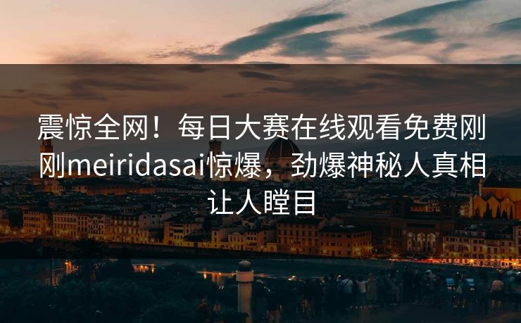 震惊全网！每日大赛在线观看免费刚刚meiridasai惊爆，劲爆神秘人真相让人瞠目