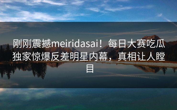 刚刚震撼meiridasai！每日大赛吃瓜独家惊爆反差明星内幕，真相让人瞠目