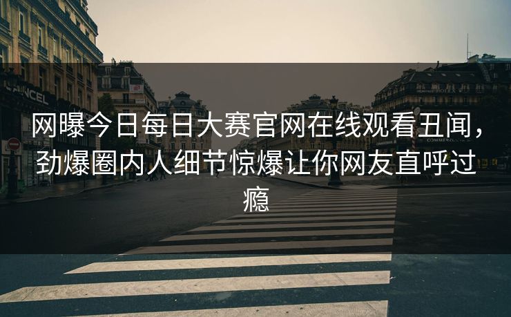 网曝今日每日大赛官网在线观看丑闻，劲爆圈内人细节惊爆让你网友直呼过瘾