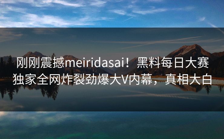 刚刚震撼meiridasai！黑料每日大赛独家全网炸裂劲爆大V内幕，真相大白