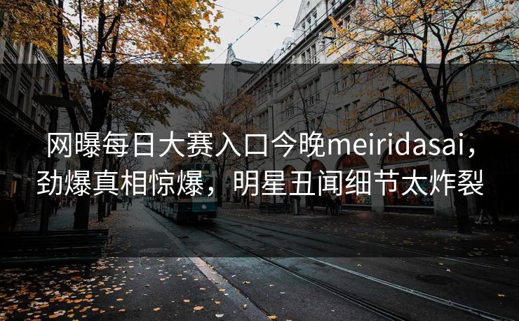 网曝每日大赛入口今晚meiridasai，劲爆真相惊爆，明星丑闻细节太炸裂