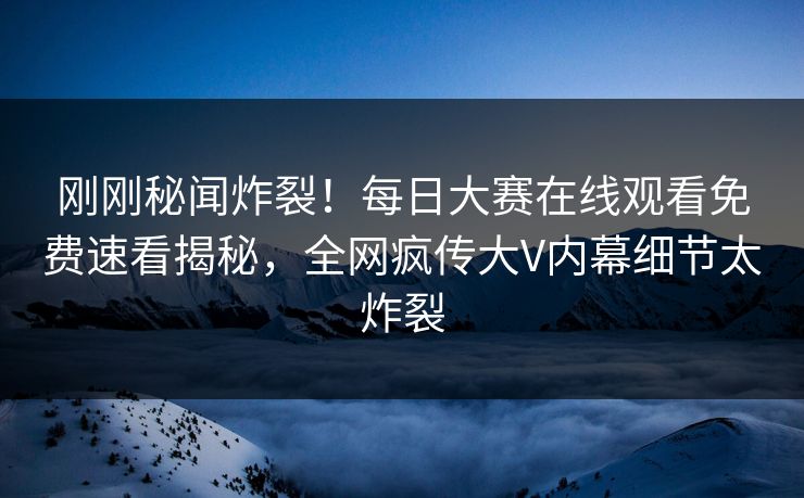 刚刚秘闻炸裂！每日大赛在线观看免费速看揭秘，全网疯传大V内幕细节太炸裂