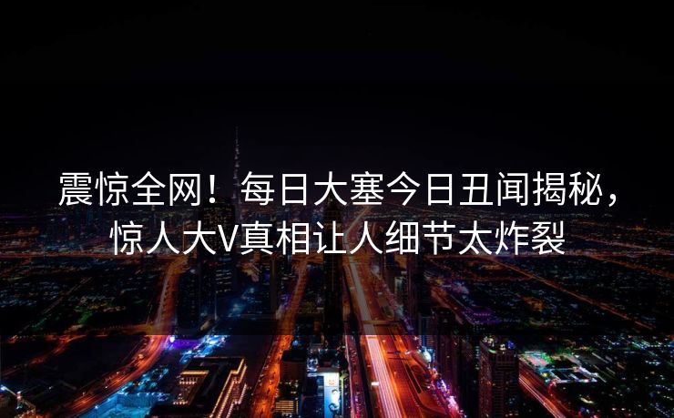 震惊全网！每日大塞今日丑闻揭秘，惊人大V真相让人细节太炸裂