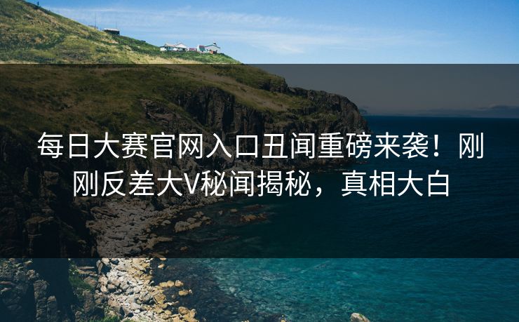 每日大赛官网入口丑闻重磅来袭！刚刚反差大V秘闻揭秘，真相大白