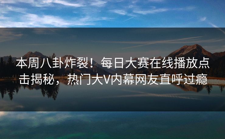 本周八卦炸裂！每日大赛在线播放点击揭秘，热门大V内幕网友直呼过瘾