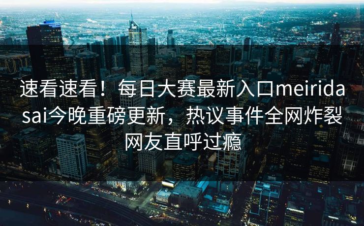 速看速看！每日大赛最新入口meiridasai今晚重磅更新，热议事件全网炸裂网友直呼过瘾