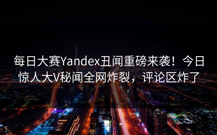 每日大赛Yandex丑闻重磅来袭！今日惊人大V秘闻全网炸裂，评论区炸了