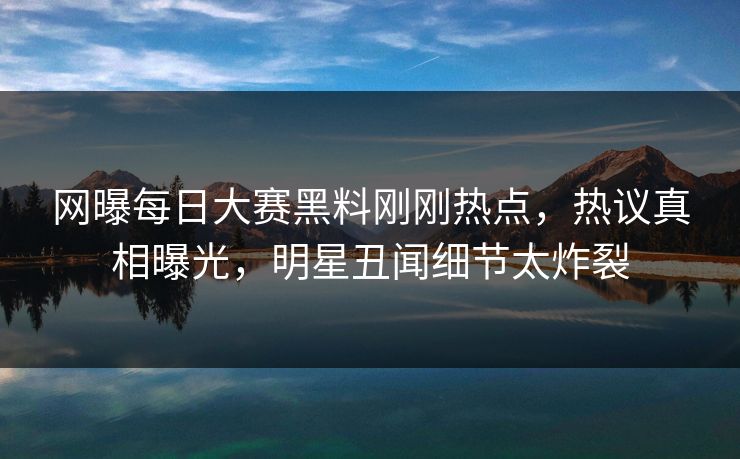 网曝每日大赛黑料刚刚热点，热议真相曝光，明星丑闻细节太炸裂
