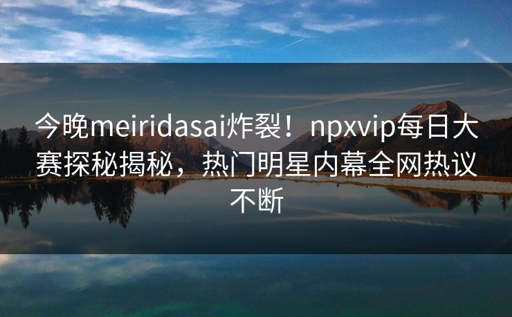 今晚meiridasai炸裂！npxvip每日大赛探秘揭秘，热门明星内幕全网热议不断