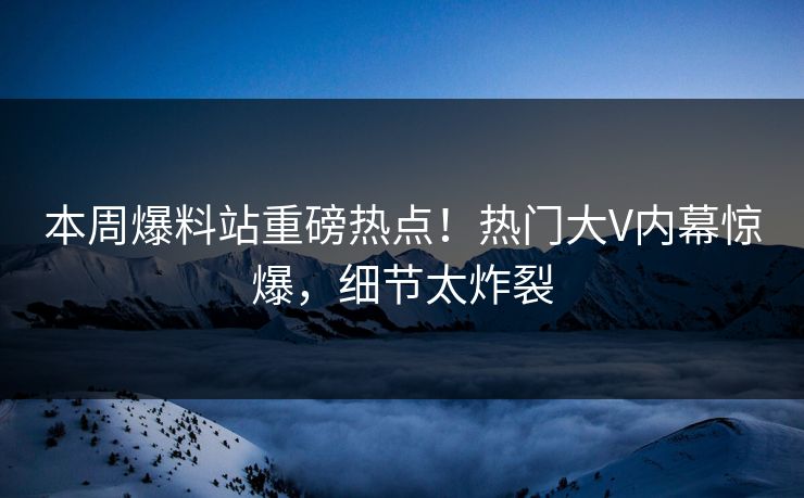 本周爆料站重磅热点！热门大V内幕惊爆，细节太炸裂