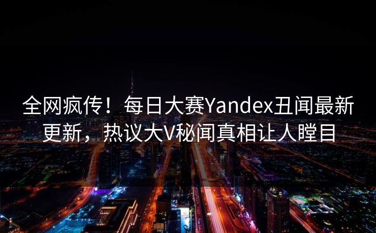 全网疯传！每日大赛Yandex丑闻最新更新，热议大V秘闻真相让人瞠目