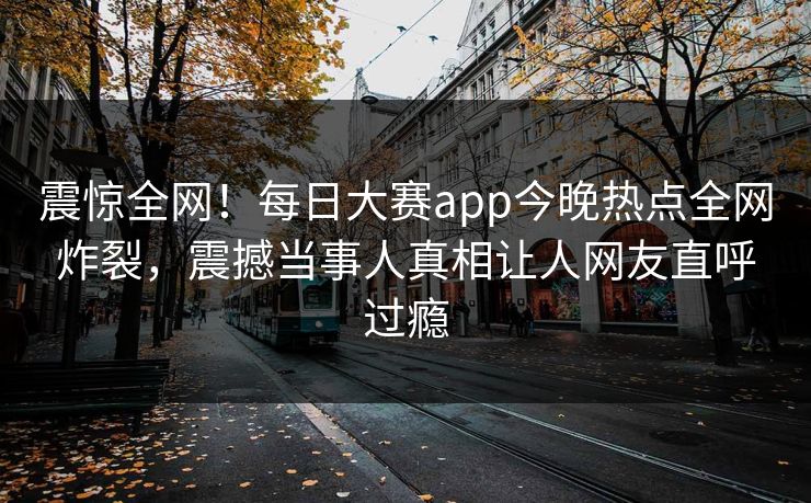 震惊全网！每日大赛app今晚热点全网炸裂，震撼当事人真相让人网友直呼过瘾
