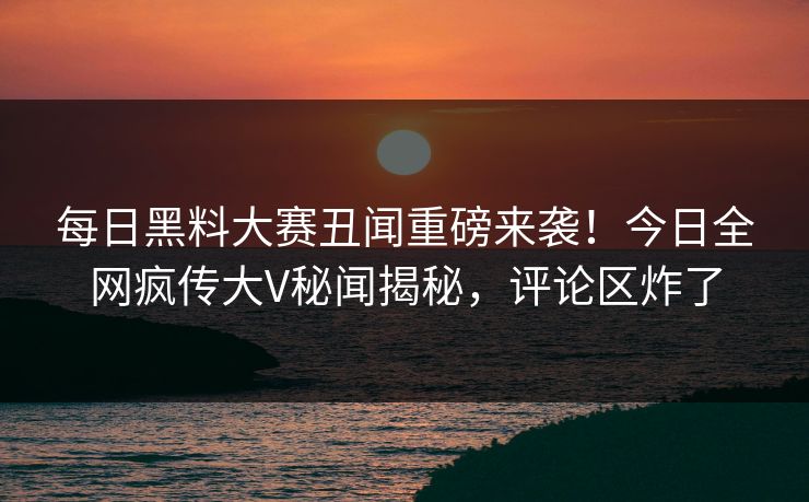 每日黑料大赛丑闻重磅来袭！今日全网疯传大V秘闻揭秘，评论区炸了