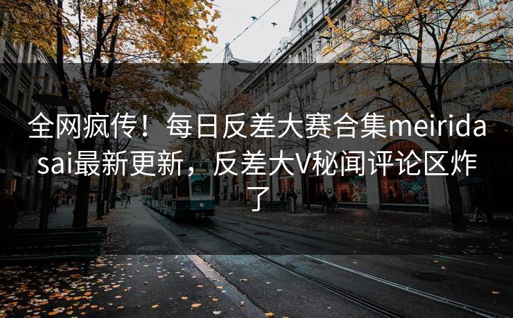 全网疯传！每日反差大赛合集meiridasai最新更新，反差大V秘闻评论区炸了