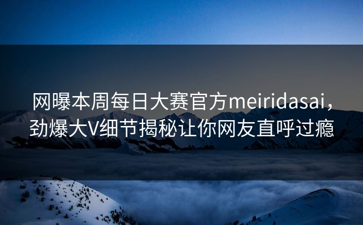 网曝本周每日大赛官方meiridasai，劲爆大V细节揭秘让你网友直呼过瘾