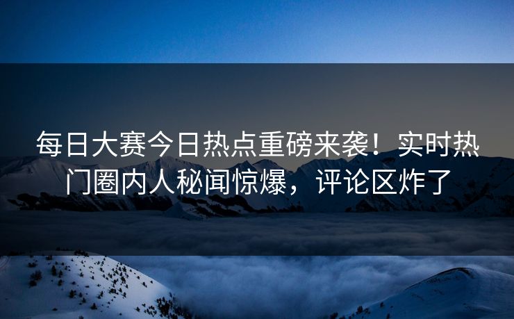 每日大赛今日热点重磅来袭！实时热门圈内人秘闻惊爆，评论区炸了