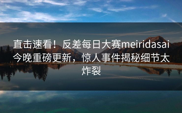 直击速看！反差每日大赛meiridasai今晚重磅更新，惊人事件揭秘细节太炸裂