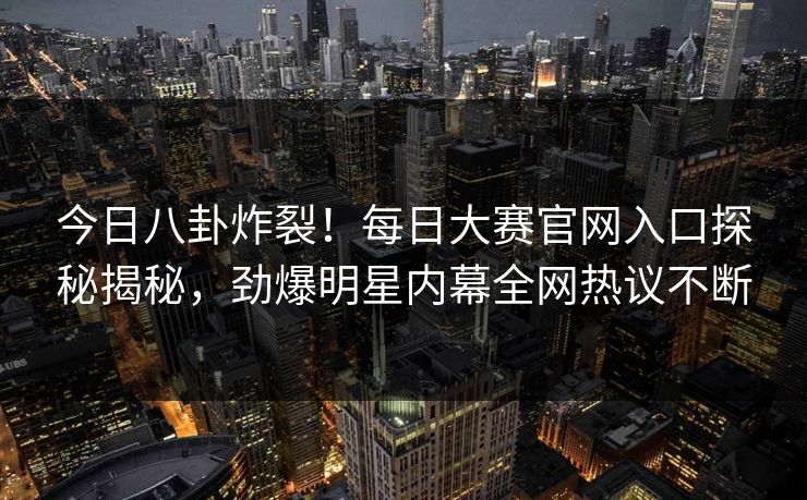 今日八卦炸裂！每日大赛官网入口探秘揭秘，劲爆明星内幕全网热议不断