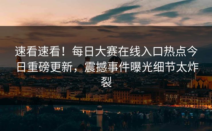 速看速看！每日大赛在线入口热点今日重磅更新，震撼事件曝光细节太炸裂