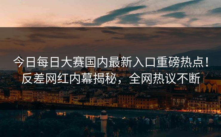 今日每日大赛国内最新入口重磅热点！反差网红内幕揭秘，全网热议不断